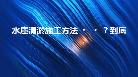 水庫清淤施工方法？到底怎么選才對！